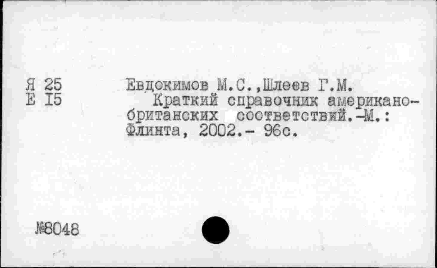 ﻿Я 25 Евдокимов М.С.»Шлеев Г.М.
Е 15	Краткий справочник американо-
британских соответствий.-М.: Флинта, 2002.- 96с.
№8048